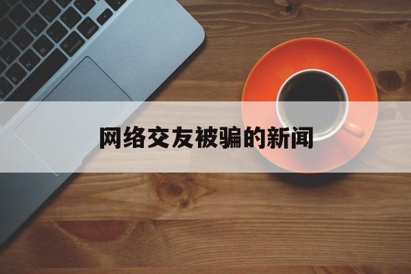 网络交友被骗的新闻(2020网络交友诈骗案)